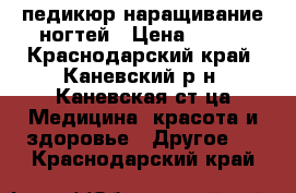 педикюр наращивание ногтей › Цена ­ 300 - Краснодарский край, Каневский р-н, Каневская ст-ца Медицина, красота и здоровье » Другое   . Краснодарский край